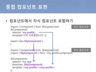 • 컴포넌트에서 자식 컴포넌트 포함하기
중첩 컴포넌트 표현
import { Component } from '@angular/core';
@Component({
selector: 'my-app',
template:’<my-profile></my-profile>’
})
import { Component } from '@angular/core';
@Component({
selector: 'my-profile‘,
template:’나의 프로필입니다.’ })
export class MyComponent {
}
자식 컴포넌트
부모 컴포넌트
 