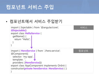 • 컴포넌트에서 서비스 주입받기
컴포넌트 서비스 주입
import { Injectable } from '@angular/core';
@Injectable()
export class HelloService {
getName() {
return "Hello";
}
}
import { HeroService } from './hero.service';
@Component({
selector: 'my-app',
template: ``,
providers: [HeroService]})
export class AppComponent implements OnInit {
constructor(private heroService: HeroService) { }
}
서비스
컴포넌트
 