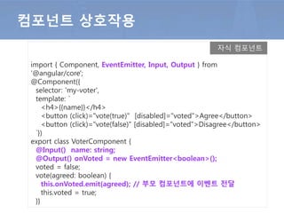 import { Component, EventEmitter, Input, Output } from
'@angular/core';
@Component({
selector: 'my-voter',
template: `
<h4>{{name}}</h4>
<button (click)="vote(true)" [disabled]="voted">Agree</button>
<button (click)="vote(false)" [disabled]="voted">Disagree</button>
`})
export class VoterComponent {
@Input() name: string;
@Output() onVoted = new EventEmitter<boolean>();
voted = false;
vote(agreed: boolean) {
this.onVoted.emit(agreed); // 부모 컴포넌트에 이벤트 전달
this.voted = true;
}}
컴포넌트 상호작용
자식 컴포넌트
 