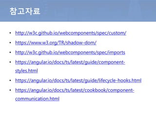 • http://w3c.github.io/webcomponents/spec/custom/
• https://www.w3.org/TR/shadow-dom/
• http://w3c.github.io/webcomponents/spec/imports
• https://angular.io/docs/ts/latest/guide/component-
styles.html
• https://angular.io/docs/ts/latest/guide/lifecycle-hooks.html
• https://angular.io/docs/ts/latest/cookbook/component-
communication.html
참고자료
 