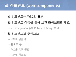 • 웹 컴포넌트는 W3C의 표준
• 웹 컴포넌트 이용을 위해 보완 라이브러리 필요
– webcomponent.js와 Polymer Library 이용
• 웹 컴포넌트의 구성요소
– HTML 탬플릿
– HTML 임포트
– 쉐도우 돔
– 커스텀 엘리먼트
웹 컴포넌트 (web components)
 