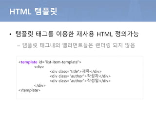 • 탬플릿 태그를 이용한 재사용 HTML 정의가능
– 탬플릿 태그내의 엘리먼트들은 랜더링 되지 않음
HTML 탬플릿
<template id=“nav-item-template">
<div class=’nav’>
<div class=“item">메인</div>
<div class=“item">서비스 소개</div>
<div class=“item">서비스 특징</div>
</div>
</template>
 