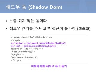 • 외부 HTML 탬플릿 문서를 가져오는 방법
– 문서를 가져오기 위해 CORS 허용설정 필요
HTML Import
<link rel="import" href="http://mydomain/my-elements.html">
HTML문서 임포트 예
<script>
var link = document.querySelector('link[rel="import"]');
var content = link.import;
var el = content.querySelector('.info');
document.body.appendChild(el.cloneNode(true));
</script>
외부에 정의한 HTML 탬플릿 사용
 
