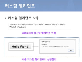 • 사용자가 정의하며 확장  컴포넌트
커스텀 엘리먼트
var myProto = Object.create( HTMLButtonElement.prototype )
myProto.createdCallback = callback;
var helloButton = document.registerElement( 'hello-button', {
prototype: myProto,
extends: 'button'
} )
function callback (){
this.onclick = function ( event ){
alert( this.id + " " + this.value );
}} 콜백함수에 이벤트 등록
엘리먼트 확장
자바스크립트를 이용한 커스텀 엘리먼트 정의
 