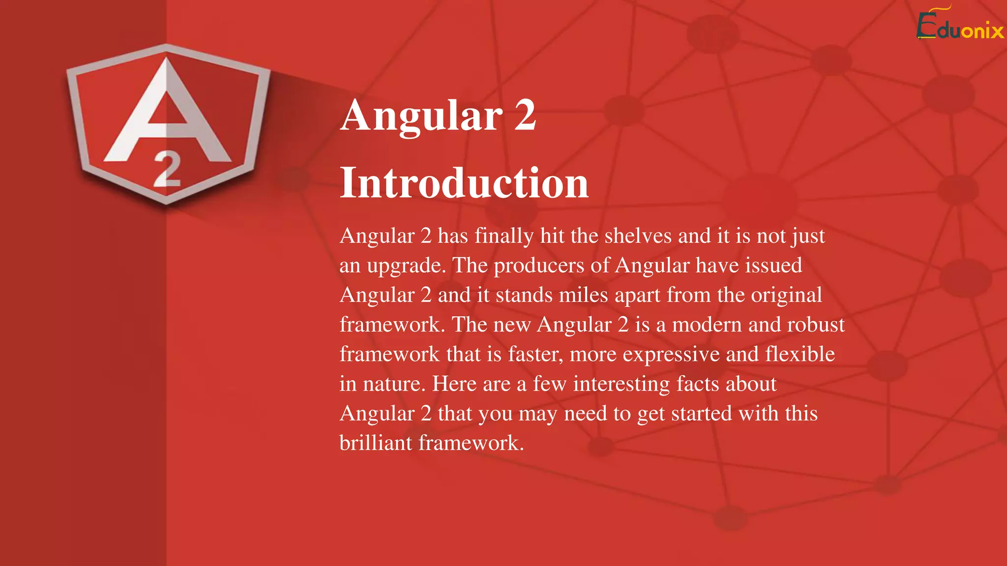Angular 2
Introduction
Angular 2 has finally hit the shelves and it is not just
an upgrade. The producers of Angular have issued
Angular 2 and it stands miles apart from the original
framework. The new Angular 2 is a modern and robust
framework that is faster, more expressive and flexible
in nature. Here are a few interesting facts about
Angular 2 that you may need to get started with this
brilliant framework.
 