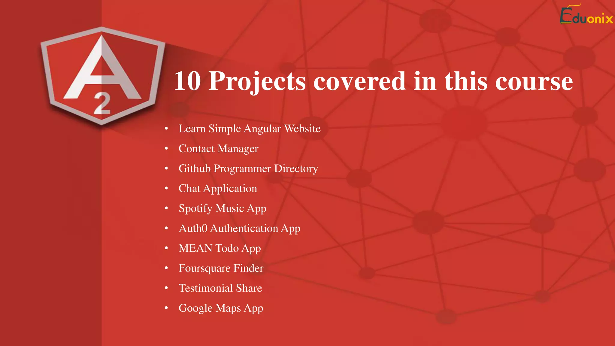 • Learn Angular 2 Basics by Building Simple Website
• Implement Github API in Profile Search App
• Learn Spotify API by Creating a ngSpotify Music App
• Create a Todos App using MEAN Stack
• Build a Business Contact App with Firebase DB
• Create a MyWorkouts App with Angular 2 and Ionic 2
• Learn Wunderground API in this MyWeather App
• Learn to manage your bookmarks in this Webmarks App
• Implement Google Maps in your Apps using MapIt
• Build a Movie Finder App using the moviedb.org API
10 Projects covered in this course
 