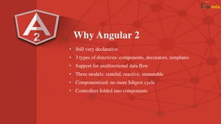 Why Angular 2
• Still very declarative
• 3 types of directives: components, decorators, templates
• Support for unidirectional data ﬂow
• Three models: stateful, reactive, immutable
• Componentized: no more $digest cycle
• Controllers folded into components
 