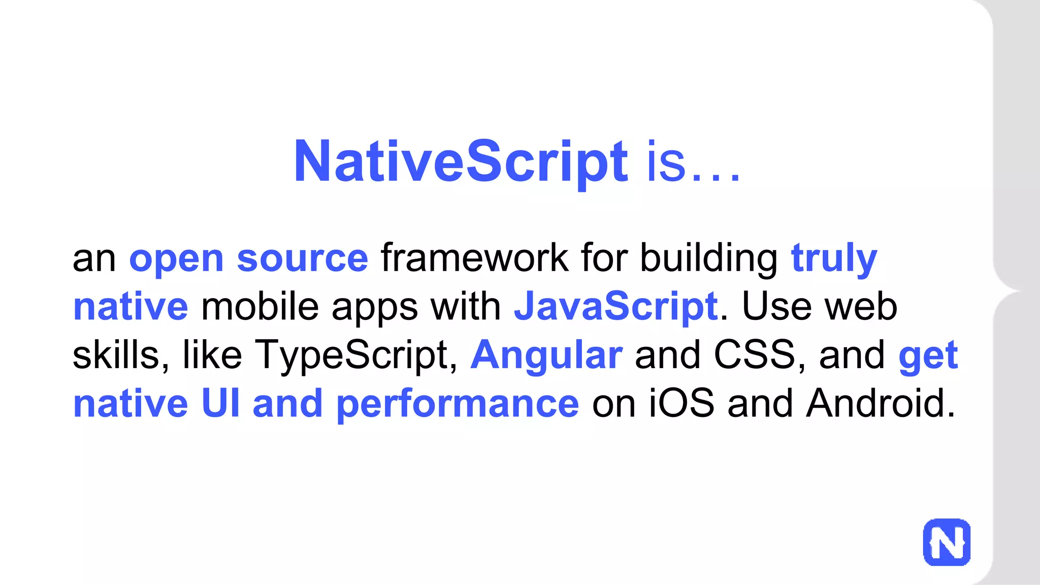 an open source framework for building truly
native mobile apps with JavaScript. Use web
skills, like TypeScript, Angular and CSS, and get
native UI and performance on iOS and Android.
NativeScript is…
 