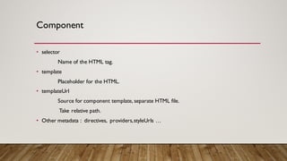Component
• selector
Name of the HTML tag.
• template
Placeholder for the HTML.
• templateUrl
Source for component template, separate HTML file.
Take relative path.
• Other metadata : directives, providers,styleUrls …
 