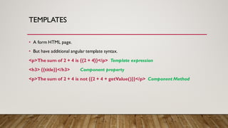 TEMPLATES
• A form HTML page.
• But have additional angular template syntax.
<p>The sum of 2 + 4 is {{2 + 4}}</p> Template expression
<h3> {{title}}</h3> Component property
<p>The sum of 2 + 4 is not {{2 + 4 + getValue()}}</p> Component Method
 