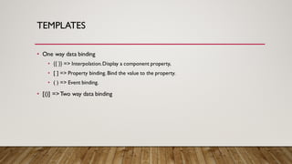 TEMPLATES
• One way data binding
• {{ }} => Interpolation.Display a component property,
• [ ] => Property binding. Bind the value to the property.
• ( ) => Event binding.
• [()] =>Two way data binding
 