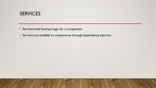 SERVICES
• Services hold business logic for a component.
• Services are available to components through dependency injection.
 