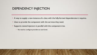 DEPENDENCY INJECTION
• A way to supply a new instance of a class with the fully-formed dependencies it requires.
• Uses to provide the component with the services they need.
• Supports nested injectors in parallel with the component tree.
• No need to configure providers at each level.
 