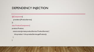 DEPENDENCY INJECTION
@Component({
providers:[ProductService]
})
class ProductComponent {
product:Product;
constructor(private productService: ProductService) {
this.product = this.productService.getProduct();
}
}
 