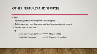 OTHER FEATURES AND SERVICES
• Pipes
- Formatting and transformation the data in template.
- Built in pipes :currency,date, uppercase, Json,lowercase, decimal,percent.
- Custom pipe can be created.
Eg:
price | currency:'USD':true =====> 42.33 as $42.33
book.title | lowercase =====> AngularJs => angularjs
 