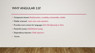 WHY ANGULAR 2.0?
• Component based.Modularization, reusability, maintainable, reliable.
• Mobile oriented. Learn once, write anywhere.
• Provides more choice for languages.ES5, ES6,Typescript or Dart.
• Powerful routes.Child/Nested routing.
• Dependency injection. Child injectors.
• Forms
 