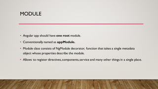 MODULE
• Angular app should have one root module.
• Conventionally named as appModule.
• Module class consists of NgModule decorator, function that takes a single metadata
object whose properties describe the module.
• Allows to register directives,components,service and many other things in a single place.
 