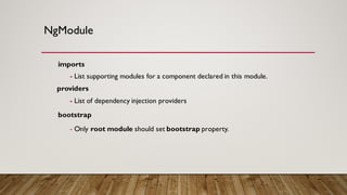 NgModule
imports
- List supporting modules for a component declared in this module.
providers
- List of dependency injection providers
bootstrap
- Only root module should set bootstrap property.
 
