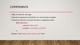 COMPONENTS
• Helps to render the view page.
• Controls the appearance and behavior of a view through its template.
• Component decorator, a function that takes a configuration object.
@Component({
selector:'hello-world',
template: `<div>Hello world</div>`
})
Template : <div><hello-world></hello-world></div>
 