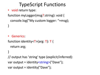 TypeScript Functions
• void return type:
function myLogger(msg?:string): void {
console.log("My custom logger: “+msg);
}
• Generics:
function identity<T>(arg: T): T {
return arg;
}
// output has 'string' type (explicit/inferred):
var output = identity<string>("Dave");
var output = identity("Dave");
 