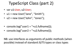TypeScript Class (part 2)
• var u1:User, u2:User;
• u1 = new User("Jane", "Smith");
• u2 = new User("John", "Jones");
• console.log("user1 = "+u1.fullname());
• console.log("user2 = "+u2.fullname());
NB: use interfaces as arguments of public methods (when
possible) instead of standard JS/TS types or class types
 
