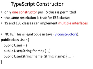 TypeScript Constructor
• only one constructor per TS class is permitted
• the same restriction is true for ES6 classes
• TS and ES6 classes can implement multiple interfaces
• NOTE: This is legal code in Java (3 constructors):
public class User {
public User() {}
public User(String fname) { …}
public User(String fname, String lname) { ... }
}
 