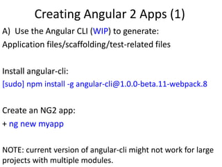 Creating Angular 2 Apps (1)
A) Use the Angular CLI (WIP) to generate:
Application files/scaffolding/test-related files
Install angular-cli:
[sudo] npm install -g angular-cli@1.0.0-beta.11-webpack.8
Create an NG2 app:
+ ng new myapp
NOTE: current version of angular-cli might not work for large
projects with multiple modules.
 
