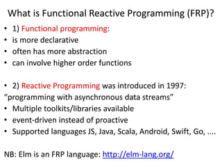 What is Functional Reactive Programming (FRP)?
• 1) Functional programming:
• is more declarative
• often has more abstraction
• can involve higher order functions
• 2) Reactive Programming was introduced in 1997:
“programming with asynchronous data streams”
• Multiple toolkits/libraries available
• event-driven instead of proactive
• Supported languages JS, Java, Scala, Android, Swift, Go, ....
NB: Elm is an FRP language: http://elm-lang.org/
 