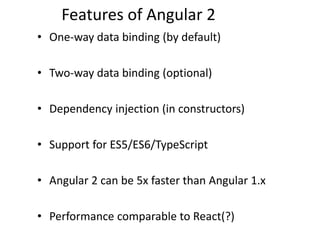 Features of Angular 2
• One-way data binding (by default)
• Two-way data binding (optional)
• Dependency injection (in constructors)
• Support for ES5/ES6/TypeScript
• Angular 2 can be 5x faster than Angular 1.x
• Performance comparable to React(?)
 
