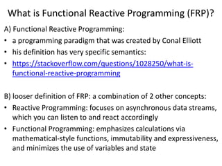 What is Functional Reactive Programming (FRP)?
A) Functional Reactive Programming:
• a programming paradigm that was created by Conal Elliott
• his definition has very specific semantics:
• https://stackoverflow.com/questions/1028250/what-is-
functional-reactive-programming
B) looser definition of FRP: a combination of 2 other concepts:
• Reactive Programming: focuses on asynchronous data streams,
which you can listen to and react accordingly
• Functional Programming: emphasizes calculations via
mathematical-style functions, immutability and expressiveness,
and minimizes the use of variables and state
 