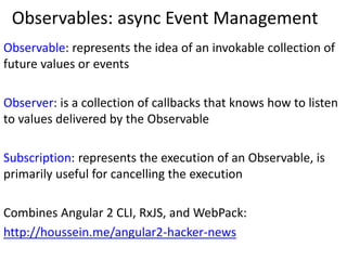 Observables: async Event Management
Observable: represents the idea of an invokable collection of
future values or events
Observer: is a collection of callbacks that knows how to listen
to values delivered by the Observable
Subscription: represents the execution of an Observable, is
primarily useful for cancelling the execution
Combines Angular 2 CLI, RxJS, and WebPack:
http://houssein.me/angular2-hacker-news
 