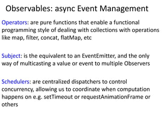 Observables: async Event Management
Operators: are pure functions that enable a functional
programming style of dealing with collections with operations
like map, filter, concat, flatMap, etc
Subject: is the equivalent to an EventEmitter, and the only
way of multicasting a value or event to multiple Observers
Schedulers: are centralized dispatchers to control
concurrency, allowing us to coordinate when computation
happens on e.g. setTimeout or requestAnimationFrame or
others
 