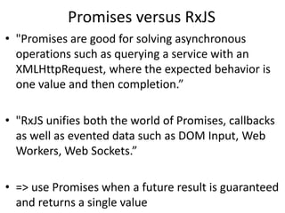 Promises versus RxJS
• "Promises are good for solving asynchronous
operations such as querying a service with an
XMLHttpRequest, where the expected behavior is
one value and then completion.”
• "RxJS unifies both the world of Promises, callbacks
as well as evented data such as DOM Input, Web
Workers, Web Sockets.”
• => use Promises when a future result is guaranteed
and returns a single value
 