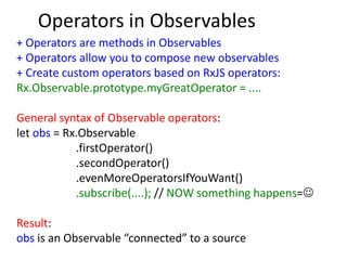 Operators in Observables
+ Operators are methods in Observables
+ Operators allow you to compose new observables
+ Create custom operators based on RxJS operators:
Rx.Observable.prototype.myGreatOperator = ....
General syntax of Observable operators:
let obs = Rx.Observable
.firstOperator()
.secondOperator()
.evenMoreOperatorsIfYouWant()
.subscribe(....); // NOW something happens=
Result:
obs is an Observable “connected” to a source
 