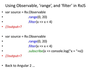 Using Observable, ‘range’, and ‘filter’ in RxJS
• var source = Rx.Observable
• .range(0, 20)
• .filter(x => x < 4)
• //output=?
• var source = Rx.Observable
• .range(0, 20)
• .filter(x => x < 4)
• .subscribe(x => console.log("x = "+x))
• //output=?
• Back to Angular 2 …
 