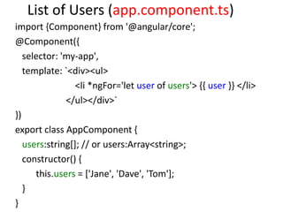List of Users (app.component.ts)
import {Component} from '@angular/core';
@Component({
selector: 'my-app',
template: `<div><ul>
<li *ngFor='let user of users'> {{ user }} </li>
</ul></div>`
})
export class AppComponent {
users:string[]; // or users:Array<string>;
constructor() {
this.users = ['Jane', 'Dave', 'Tom'];
}
}
 