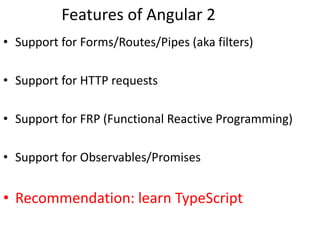 Features of Angular 2
• Support for Forms/Routes/Pipes (aka filters)
• Support for HTTP requests
• Support for FRP (Functional Reactive Programming)
• Support for Observables/Promises
• Recommendation: learn TypeScript
 