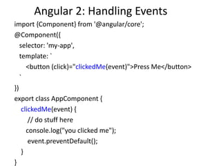 Angular 2: Handling Events
import {Component} from '@angular/core';
@Component({
selector: 'my-app',
template: `
<button (click)="clickedMe(event)">Press Me</button>
`
})
export class AppComponent {
clickedMe(event) {
// do stuff here
console.log("you clicked me");
event.preventDefault();
}
}
 