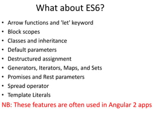 What about ES6?
• Arrow functions and 'let' keyword
• Block scopes
• Classes and inheritance
• Default parameters
• Destructured assignment
• Generators, Iterators, Maps, and Sets
• Promises and Rest parameters
• Spread operator
• Template Literals
NB: These features are often used in Angular 2 apps
 