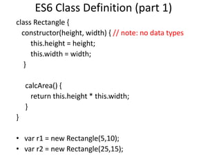ES6 Class Definition (part 1)
class Rectangle {
constructor(height, width) { // note: no data types
this.height = height;
this.width = width;
}
calcArea() {
return this.height * this.width;
}
}
• var r1 = new Rectangle(5,10);
• var r2 = new Rectangle(25,15);
 