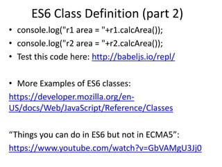 ES6 Class Definition (part 2)
• console.log("r1 area = "+r1.calcArea());
• console.log("r2 area = "+r2.calcArea());
• Test this code here: http://babeljs.io/repl/
• More Examples of ES6 classes:
https://developer.mozilla.org/en-
US/docs/Web/JavaScript/Reference/Classes
“Things you can do in ES6 but not in ECMA5”:
https://www.youtube.com/watch?v=GbVAMgU3Jj0
 