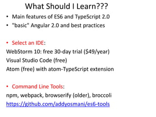 What Should I Learn???
• Main features of ES6 and TypeScript 2.0
• "basic" Angular 2.0 and best practices
• Select an IDE:
WebStorm 10: free 30-day trial ($49/year)
Visual Studio Code (free)
Atom (free) with atom-TypeScript extension
• Command Line Tools:
npm, webpack, browserify (older), broccoli
https://github.com/addyosmani/es6-tools
 