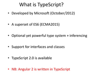What is TypeScript?
• Developed by Microsoft (October/2012)
• A superset of ES6 (ECMA2015)
• Optional yet powerful type system + inferencing
• Support for interfaces and classes
• TypeScript 2.0 is available
• NB: Angular 2 is written in TypeScript
 