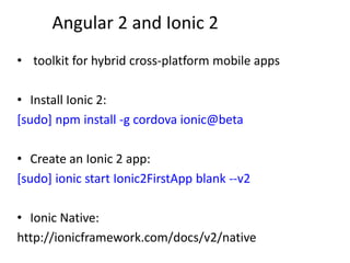 Angular 2 and Ionic 2
• toolkit for hybrid cross-platform mobile apps
• Install Ionic 2:
[sudo] npm install -g cordova ionic@beta
• Create an Ionic 2 app:
[sudo] ionic start Ionic2FirstApp blank --v2
• Ionic Native:
http://ionicframework.com/docs/v2/native
 