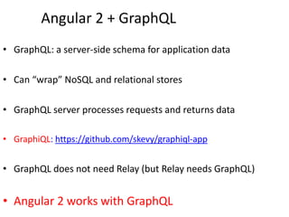 Angular 2 + GraphQL
• GraphQL: a server-side schema for application data
• Can “wrap” NoSQL and relational stores
• GraphQL server processes requests and returns data
• GraphiQL: https://github.com/skevy/graphiql-app
• GraphQL does not need Relay (but Relay needs GraphQL)
• Angular 2 works with GraphQL
 