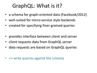 GraphQL: What is it?
• a schema for graph-oriented data (Facebook/2012)
• well-suited for micro-service style backends
• created for specifying finer-grained queries
• provides interface between client and server
• client requests data from GraphQL server
• data requests are based on GraphQL queries
• => write queries against the schema
 