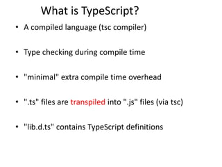 What is TypeScript?
• A compiled language (tsc compiler)
• Type checking during compile time
• "minimal" extra compile time overhead
• ".ts" files are transpiled into ".js" files (via tsc)
• "lib.d.ts" contains TypeScript definitions
 