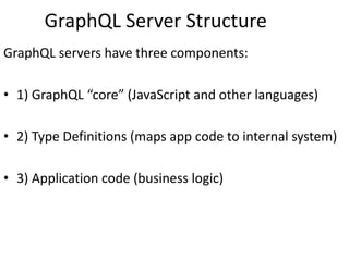 GraphQL Server Structure
GraphQL servers have three components:
• 1) GraphQL “core” (JavaScript and other languages)
• 2) Type Definitions (maps app code to internal system)
• 3) Application code (business logic)
 