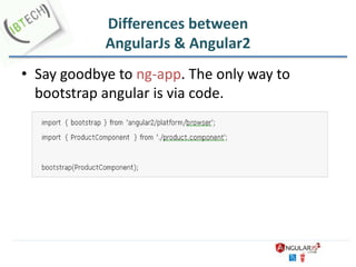 Differences between
AngularJs & Angular2
• Say goodbye to ng-app. The only way to
bootstrap angular is via code.
 