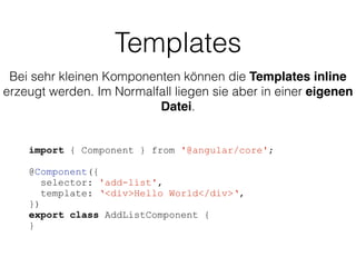 Templates
import { Component } from '@angular/core';
@Component({
selector: 'add-list',
template: ‘<div>Hello World</div>‘,
})
export class AddListComponent {
}
Bei sehr kleinen Komponenten können die Templates inline
erzeugt werden. Im Normalfall liegen sie aber in einer eigenen
Datei.
 